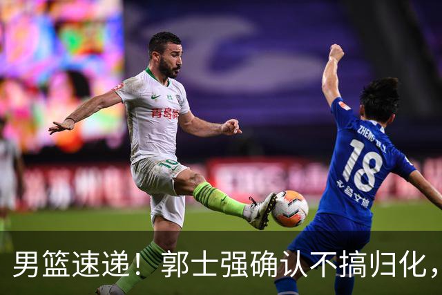 男篮速递！郭士强确认不搞归化，赵继伟受伤或缺席生死战，中国小组垫底