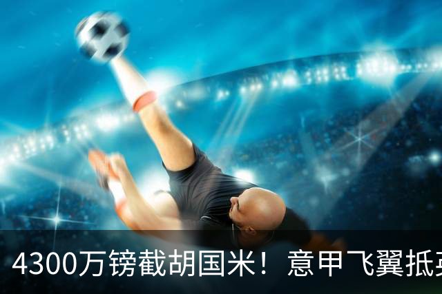 4300万镑截胡国米！意甲飞翼抵英体检，切尔西防曼城挖角！